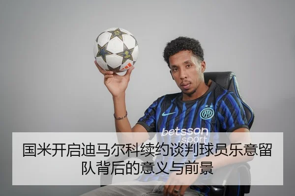 国米开启迪马尔科续约谈判球员乐意留队背后的意义与前景（YYSports）